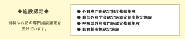 当科は、「外科専門医認定制度修練施設」、「胸部外科学会認定医認定制度指定施設」、「呼吸器外科専門医認定修練施設」、「肺移植実施認定施設」などの、専門施設認定を受けています。